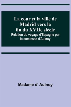 La cour et la ville de Madrid vers la fin du XVIIe siècle; Relation du voyage d'Espagne par la comtesse d'Aulnoy - D' Aulnoy, Madame