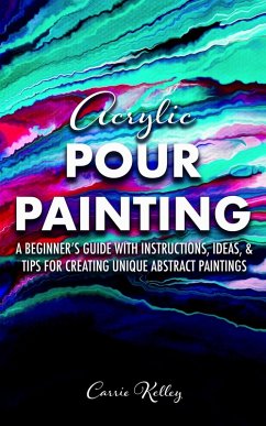 Acrylic Pour Painting: A Beginner's Guide with Instructions, Ideas, and Tips for Creating Unique Abstract Paintings (eBook, ePUB) - Kelley, Carrie