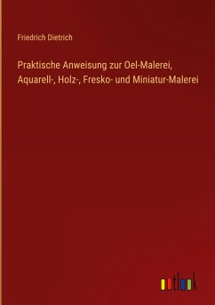 Praktische Anweisung zur Oel-Malerei, Aquarell-, Holz-, Fresko- und Miniatur-Malerei - Dietrich, Friedrich