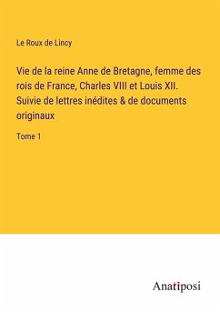 Vie de la reine Anne de Bretagne, femme des rois de France, Charles VIII et Louis XII. Suivie de lettres inédites & de documents originaux - Lincy, Le Roux De