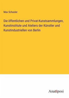 Die öffentlichen und Privat-Kunstsammlungen, Kunstinstitute und Ateliers der Künstler und Kunstindustriellen von Berlin - Schasler, Max