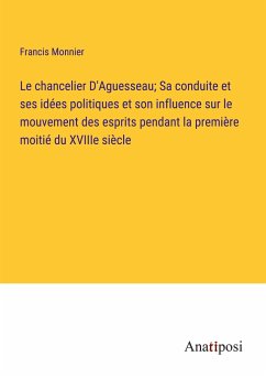 Le chancelier D'Aguesseau; Sa conduite et ses idées politiques et son influence sur le mouvement des esprits pendant la première moitié du XVIIIe siècle - Monnier, Francis