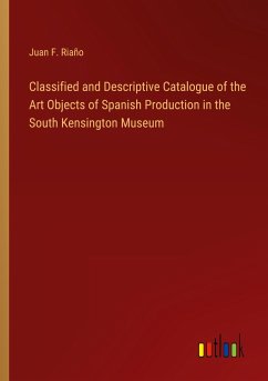 Classified and Descriptive Catalogue of the Art Objects of Spanish Production in the South Kensington Museum - Riaño, Juan F.