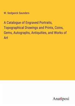 A Catalogue of Engraved Portraits, Topographical Drawings and Prints, Coins, Gems, Autographs, Antiquities, and Works of Art - Saunders, W. Sedgwick