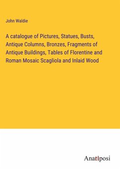 A catalogue of Pictures, Statues, Busts, Antique Columns, Bronzes, Fragments of Antique Buildings, Tables of Florentine and Roman Mosaic Scagliola and Inlaid Wood - Waldie, John