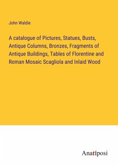 A catalogue of Pictures, Statues, Busts, Antique Columns, Bronzes, Fragments of Antique Buildings, Tables of Florentine and Roman Mosaic Scagliola and Inlaid Wood - Waldie, John