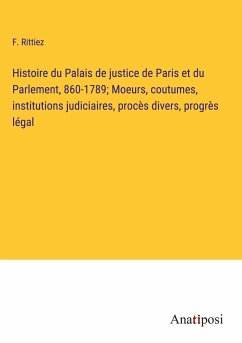 Histoire du Palais de justice de Paris et du Parlement, 860-1789; Moeurs, coutumes, institutions judiciaires, procès divers, progrès légal - Rittiez, F.