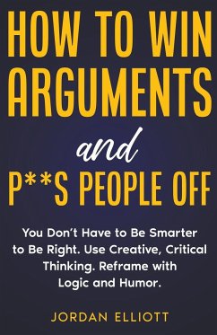How to Win Arguments and P**s People Off. You Don't Have to Be Smarter to Be Right. Use Creative, Critical Thinking. Reframe with Logic and Humor. - Elliott, Jordan