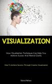 Visualization: How Visualization Techniques Can Help You Achieve Success And Mental Clarity (How To Achieve Success Through Creative