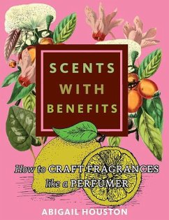 Scents with Benefits: How to Craft Fragrances Like a Perfumer: How to Craft Fragrances Like a Perfumer - Houston, Abigail