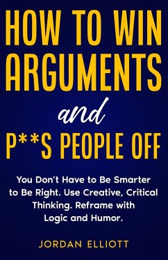 How to Win Arguments and P**s People Off. You Don't Have to Be Smarter to Be Right. Use Creative Critical Thinking. Reframe with Logic and Humor. - Elliott, Jordan