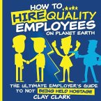 How to Hire Quality Employees On The Planet Earth The Ultimate Employer's Guide To Not Being Held Hostage