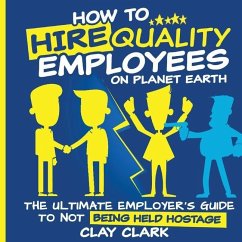 How to Hire Quality Employees On The Planet Earth The Ultimate Employer's Guide To Not Being Held Hostage - Clark, Clay