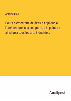 Cours élémentaire de dessin appliqué a l'architecture, a la sculpture, a la peinture ainsi qu'a tous les arts industriels - Etex, Antoine