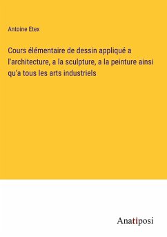 Cours élémentaire de dessin appliqué a l'architecture, a la sculpture, a la peinture ainsi qu'a tous les arts industriels - Etex, Antoine