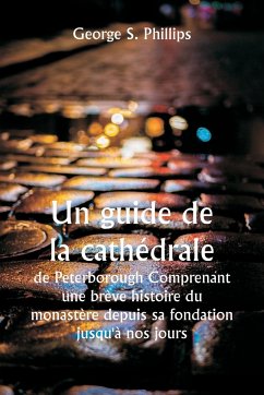 Un guide de la cathédrale de Peterborough Comprenant une brève histoire du monastère depuis sa fondation jusqu'à nos jours, avec un compte rendu descriptif de ses particularités architecturales et des améliorations récentes ; compilé à partir des travaux - Phillips, George S.