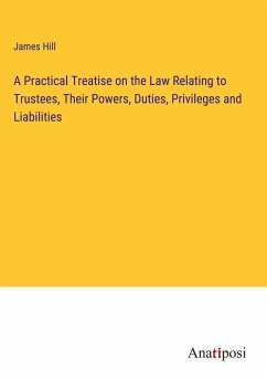 A Practical Treatise on the Law Relating to Trustees, Their Powers, Duties, Privileges and Liabilities - Hill, James