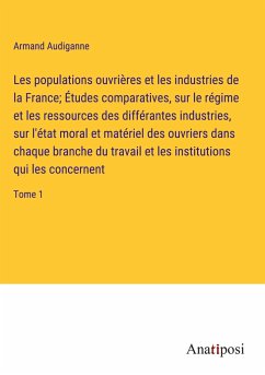 Les populations ouvrières et les industries de la France; Études comparatives, sur le régime et les ressources des différantes industries, sur l'état moral et matériel des ouvriers dans chaque branche du travail et les institutions qui les concernent - Audiganne, Armand