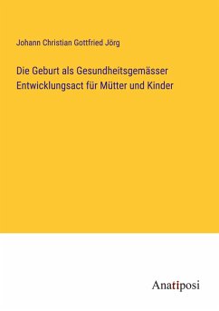 Die Geburt als Gesundheitsgemässer Entwicklungsact für Mütter und Kinder - Jörg, Johann Christian Gottfried