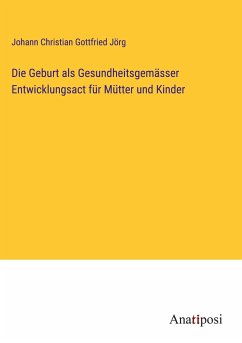 Die Geburt als Gesundheitsgemässer Entwicklungsact für Mütter und Kinder - Jörg, Johann Christian Gottfried