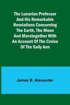 The Lunarian Professor and His Remarkable Revelations Concerning the Earth, the Moon and MarsTogether with An Account of the Cruise of the Sally Ann - Alexander, James