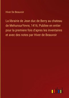 La librairie de Jean duc de Berry au chateau de MehunsurYevre, 1416; Publiee en entier pour la premiere fois d'apres les inventaires et avec des notes par Hiver de Beauvoir - de Beauvoir, Hiver