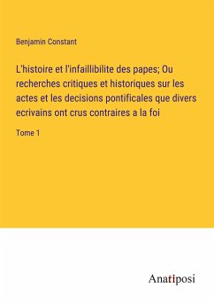 L'histoire et l'infaillibilite des papes; Ou recherches critiques et historiques sur les actes et les decisions pontificales que divers ecrivains ont crus contraires a la foi - Constant, Benjamin