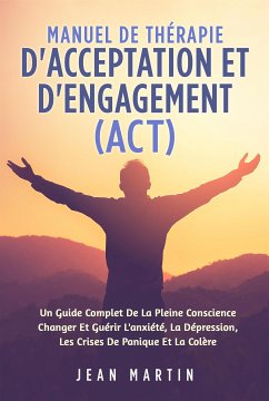 Manuel De THÉRAPIE D'ACCEPTATION ET D'ENGAGEMENT (ACT). UN GUIDE COMPLET DE LA PLEINE CONSCIENCE CHANGER ET GUÉRIR L'ANXIÉTÉ, LA DÉPRESSION, LES CRISES DE PANIQUE ET LA COLÈRE (eBook, ePUB) - Martin, Jean