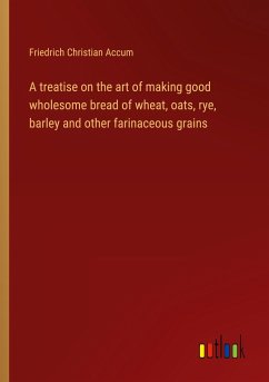 A treatise on the art of making good wholesome bread of wheat, oats, rye, barley and other farinaceous grains - Accum, Friedrich Christian