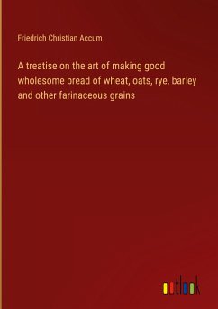 A treatise on the art of making good wholesome bread of wheat, oats, rye, barley and other farinaceous grains