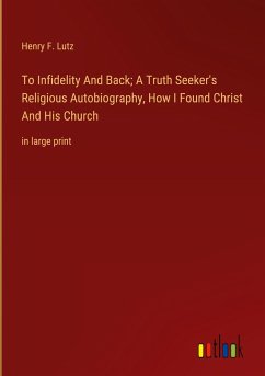 To Infidelity And Back; A Truth Seeker's Religious Autobiography, How I Found Christ And His Church - Lutz, Henry F.