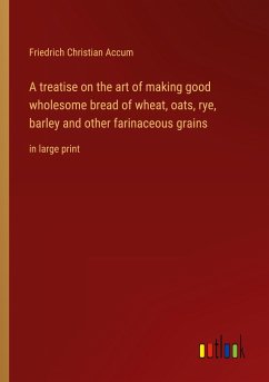 A treatise on the art of making good wholesome bread of wheat, oats, rye, barley and other farinaceous grains - Accum, Friedrich Christian