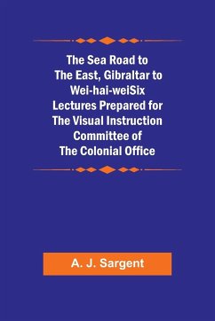 The Sea Road to the East, Gibraltar to Wei-hai-weiSix Lectures Prepared for the Visual Instruction Committee of the Colonial Office - Sargent, A. J.