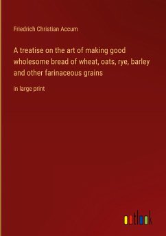 A treatise on the art of making good wholesome bread of wheat, oats, rye, barley and other farinaceous grains