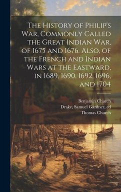 The History of Philip's war, Commonly Called the Great Indian war, of 1675 and 1676. Also, of the French and Indian Wars at the Eastward, in 1689, 1690, 1692, 1696, and 1704 - Church, Benjamin; Church, Thomas; Drake, Samuel Gardner