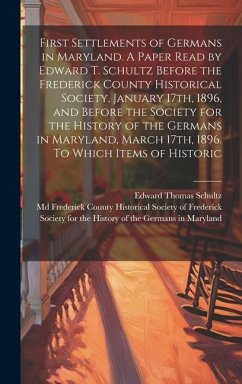 First Settlements of Germans in Maryland. A Paper Read by Edward T. Schultz Before the Frederick County Historical Society, January 17th, 1896, and Before the Society for the History of the Germans in Maryland, March 17th, 1896. To Which Items of Historic - Schultz, Edward Thomas
