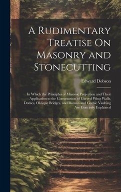 A Rudimentary Treatise On Masonry and Stonecutting: In Which the Principles of Masonic Projection and Their Application to the Construction of Curved - Dobson, Edward