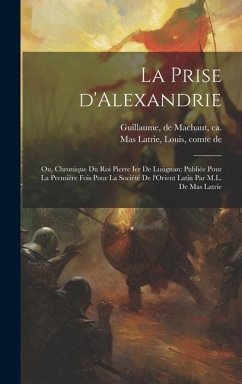 La prise d'Alexandrie; ou, Chronique du roi Pierre Ier de Lusignan; publiée pour la première fois pour la Société de l'Orient latin par M.L. de Mas Latrie - Guillaume, De Machaut; Mas Latrie, Louis