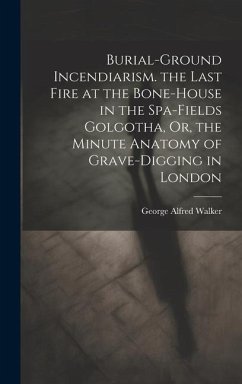 Burial-Ground Incendiarism. the Last Fire at the Bone-House in the Spa-Fields Golgotha, Or, the Minute Anatomy of Grave-Digging in London - Walker, George Alfred