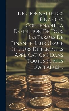 Dictionnaire Des Finances Contenant La Définition De Tous Les Termes De Finance, Leur Usage Et Leurs Différentes Applications Dans Toutes Sortes D'aff - Anonymous