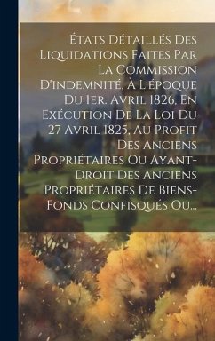 États Détaillés Des Liquidations Faites Par La Commission D'indemnité, À L'époque Du 1er. Avril 1826, En Exécution De La Loi Du 27 Avril 1825, Au Profit Des Anciens Propriétaires Ou Ayant-droit Des Anciens Propriétaires De Biens-fonds Confisqués Ou... - Anonymous