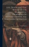 Life, Death, And The Whole Of The Wonderful Prophecies Of Mother Shipton, The Northern Prophetess