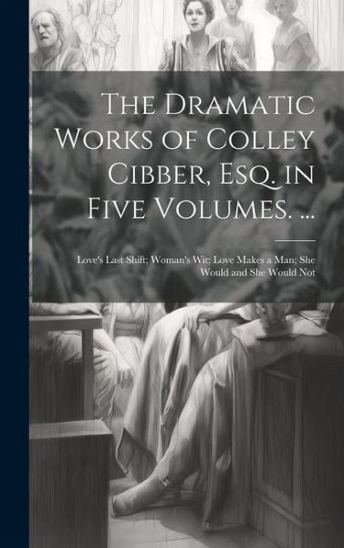 The Dramatic Works of Colley Cibber, Esq. in Five Volumes. ...: Love's Last Shift; Woman's Wit; Love Makes a Man; She Would and She Would Not The Dramatic Works of Colley Cibber, Esq. in Five Volumes. ...: Love's Last Shift; Woman's Wit; Love Makes a Man; She Would and She Would Not