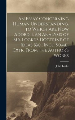 An Essay Concerning Human Understanding. to Which Are Now Added, I. an Analysis of Mr. Locke's Doctrine of Ideas [&c., Incl. Some] Extr. From the Auth - Locke, John