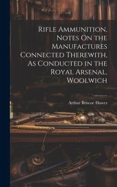 Rifle Ammunition, Notes On the Manufactures Connected Therewith, As Conducted in the Royal Arsenal, Woolwich - Hawes, Arthur Briscoe