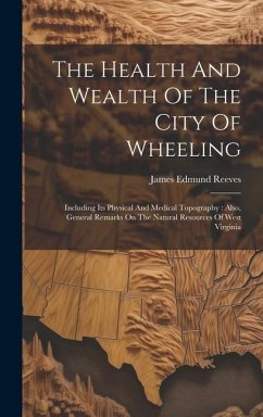 The Health And Wealth Of The City Of Wheeling: Including Its Physical And Medical Topography: Also, General Remarks On The Natural Resources Of West V