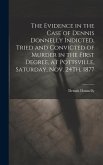 The Evidence in the Case of Dennis Donnelly Indicted, Tried and Convicted of Murder in the First Degree, at Pottsville, Saturday, Nov. 24Th, 1877