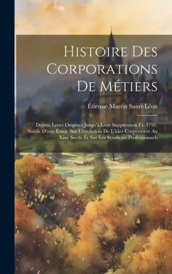 Histoire Des Corporations De Métiers: Depuis Leurs Origines Jusqu'à Leur Suppression En 1791, Suivie D'une Étude Sur L'évolution De L'idée Corporative - Saint-Léon, Étienne Martin