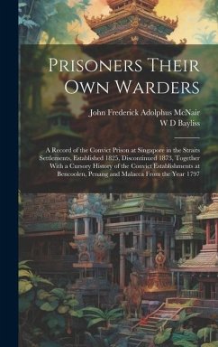 Prisoners Their own Warders; a Record of the Convict Prison at Singapore in the Straits Settlements, Established 1825, Discontinued 1873, Together With a Cursory History of the Convict Establishments at Bencoolen, Penang and Malacca From the Year 1797 - McNair, John Frederick Adolphus; Bayliss, W D