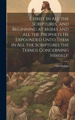 Cover Christ in all the Scriptures, 'and Beginning at Moses and all the Prophets he Expounded Unto Them in all the Scriptures the Things Concerning Himself'